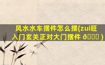 风水水车摆件怎么摆(zui
旺入门玄关正对大门摆件 🍁 )